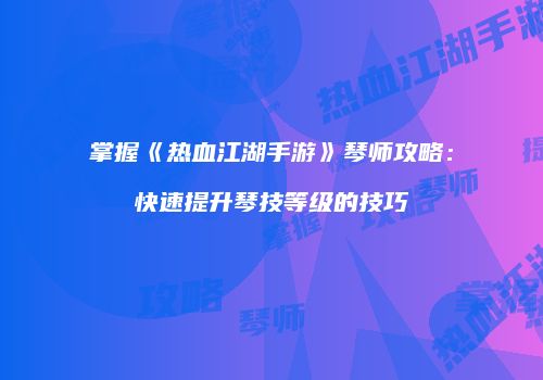 掌握《热血江湖手游》琴师攻略：快速提升琴技等级的技巧