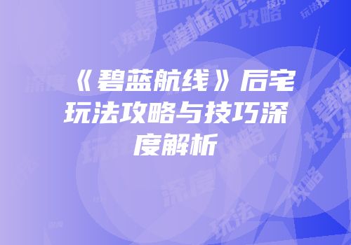 《碧蓝航线》后宅玩法攻略与技巧深度解析