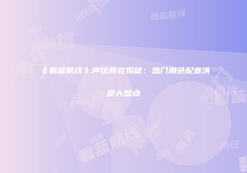 《碧蓝航线》声优阵容揭秘：热门角色配音演员大盘点