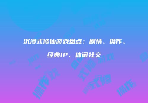 沉浸式修仙游戏盘点：剧情、操作、经典IP、休闲社交