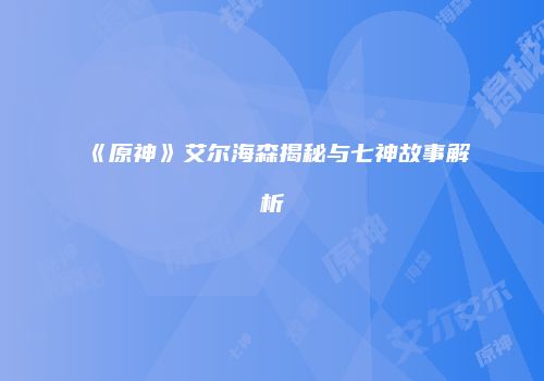 《原神》艾尔海森揭秘与七神故事解析