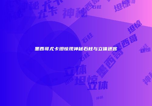 墨西哥尤卡坦惊现神秘石柱与立体迷宫