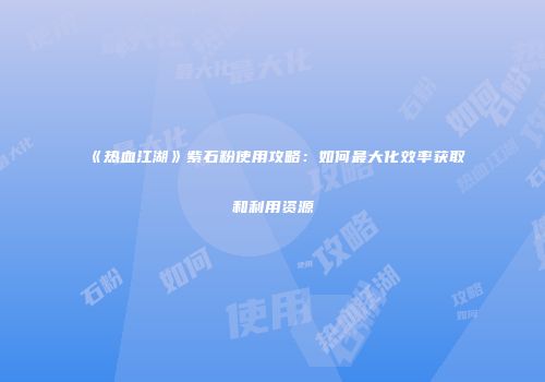 《热血江湖》紫石粉使用攻略：如何最大化效率获取和利用资源