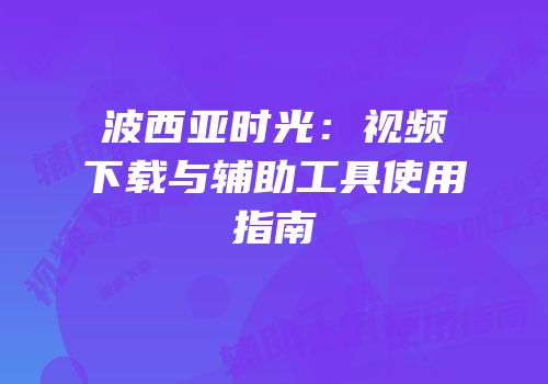 波西亚时光：视频下载与辅助工具使用指南