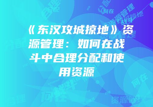 《东汉攻城掠地》资源管理：如何在战斗中合理分配和使用资源