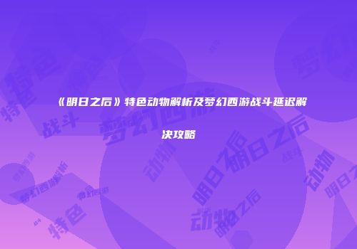 《明日之后》特色动物解析及梦幻西游战斗延迟解决攻略