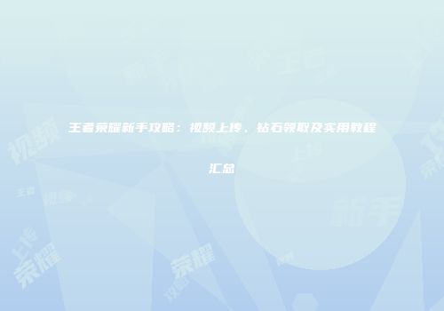 王者荣耀新手攻略：视频上传、钻石领取及实用教程汇总