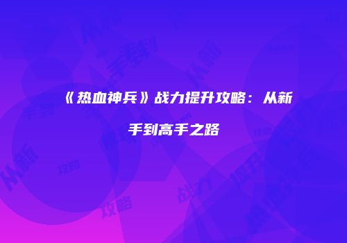 《热血神兵》战力提升攻略：从新手到高手之路