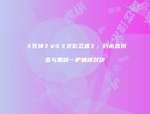 《死神》VS《火影忍者》：朽木露琪亚与黑崎一护巅峰对决
