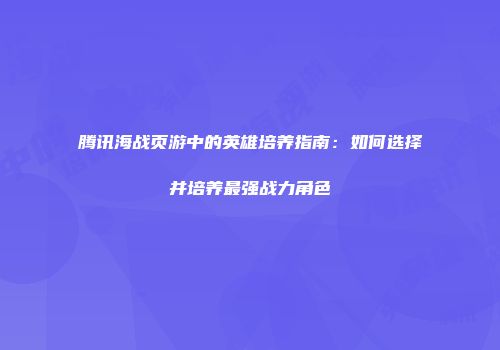 腾讯海战页游中的英雄培养指南：如何选择并培养最强战力角色