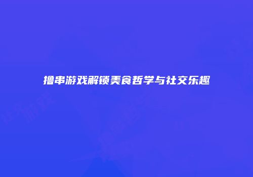 撸串游戏解锁美食哲学与社交乐趣