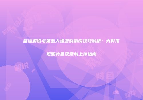 篮球解说与第五人格游戏解说技巧解析：大男孩视频特色及录制上传指南