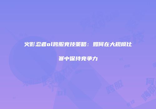 火影忍者ol跨服竞技策略:如何在大规模比赛中保持竞争力