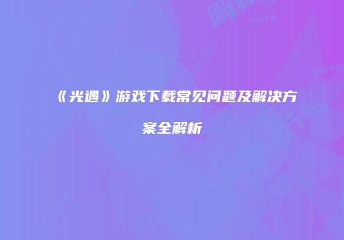 《光遇》游戏下载常见问题及解决方案全解析