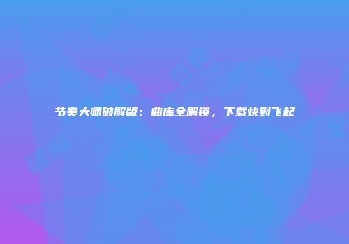 节奏大师破解版：曲库全解锁，下载快到飞起