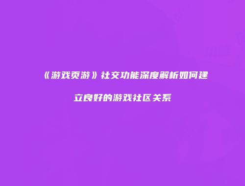 《游戏页游》社交功能深度解析如何建立良好的游戏社区关系