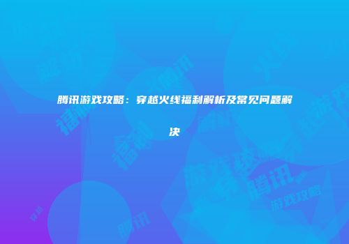 腾讯游戏攻略：穿越火线福利解析及常见问题解决