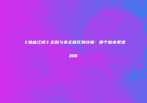 《热血江湖》正版与非正版区别详解：哪个版本更适合你