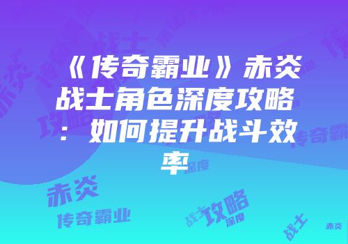 《传奇霸业》赤炎战士角色深度攻略：如何提升战斗效率