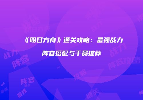 《明日方舟》通关攻略：最强战力阵容搭配与干员推荐
