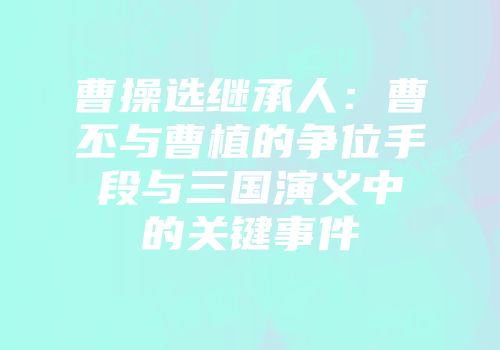 曹操选继承人：曹丕与曹植的争位手段与三国演义中的关键事件
