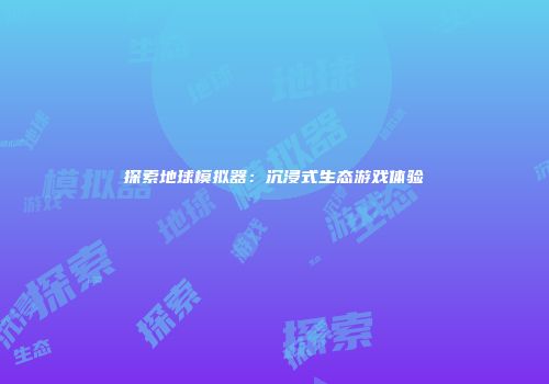 探索地球模拟器：沉浸式生态游戏体验