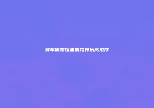 赛车博物馆里的跨界乐高杰作