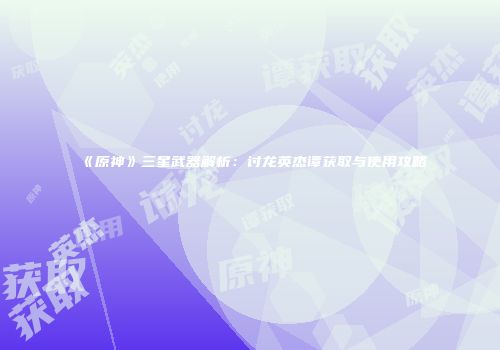《原神》三星武器解析：讨龙英杰谭获取与使用攻略