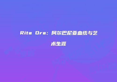Rita Ora：阿尔巴尼亚血统与艺术生涯