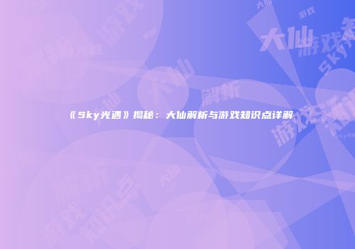 《Sky光遇》揭秘：大仙解析与游戏知识点详解