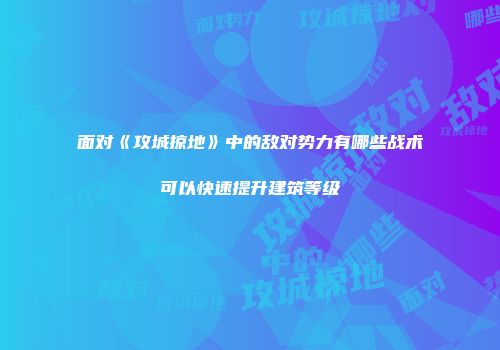 面对《攻城掠地》中的敌对势力有哪些战术可以快速提升建筑等级