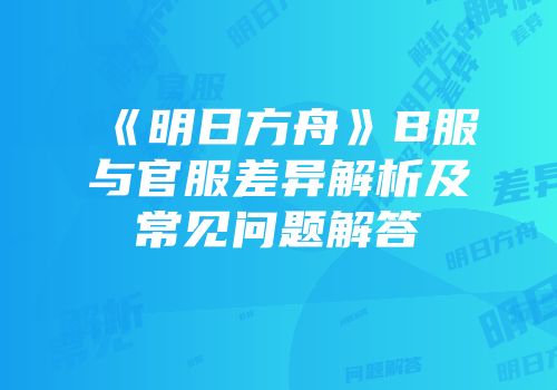 《明日方舟》B服与官服差异解析及常见问题解答