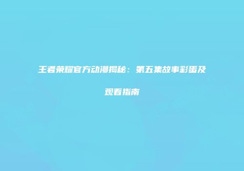 王者荣耀官方动漫揭秘：第五集故事彩蛋及观看指南