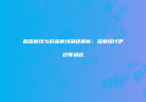 碧蓝航线与蔚蓝航线角色解析：深度探讨伊织等角色