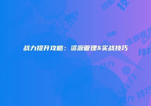 战力提升攻略：资源管理&实战技巧