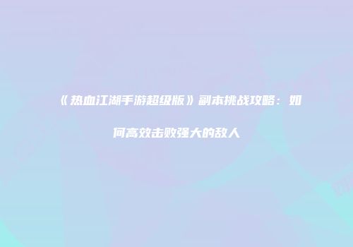 《热血江湖手游超级版》副本挑战攻略：如何高效击败强大的敌人