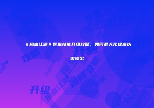 《热血江湖》医生技能升级攻略：如何最大化提高伤害输出