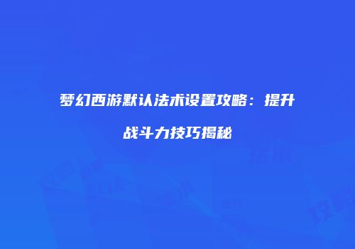 梦幻西游默认法术设置攻略：提升战斗力技巧揭秘