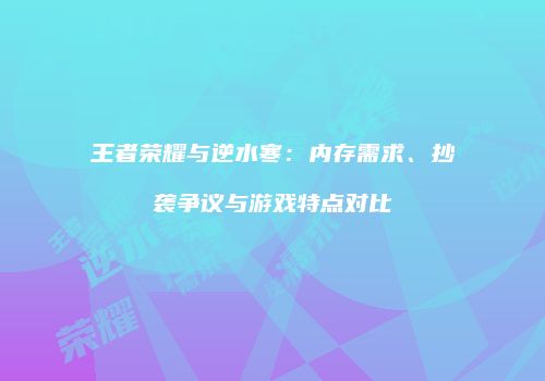 王者荣耀与逆水寒：内存需求、抄袭争议与游戏特点对比