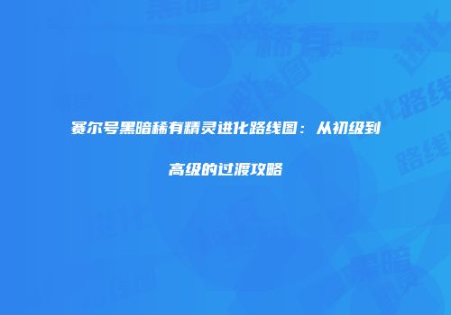 赛尔号黑暗稀有精灵进化路线图:从初级到高级的过渡攻略