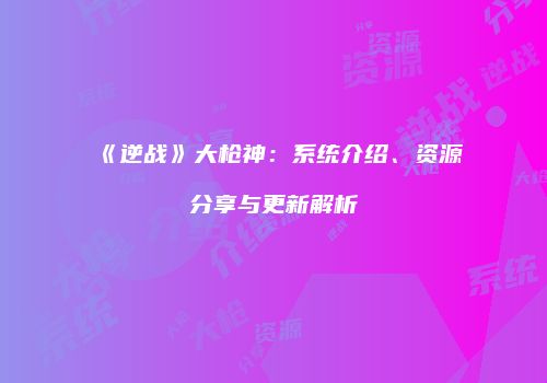 《逆战》大枪神：系统介绍、资源分享与更新解析