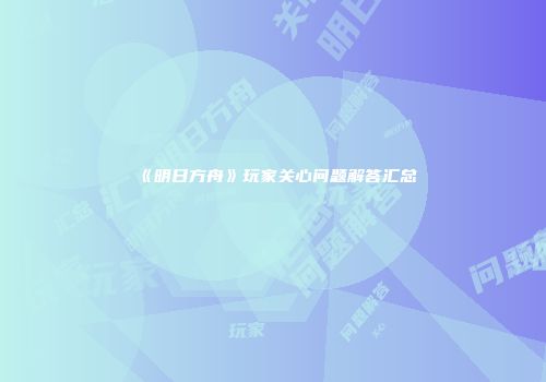 《明日方舟》玩家关心问题解答汇总