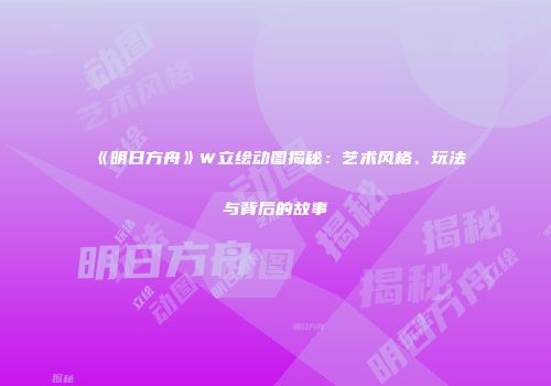 《明日方舟》W立绘动图揭秘：艺术风格、玩法与背后的故事