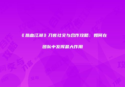 《热血江湖》刀客社交与合作攻略：如何在团队中发挥最大作用