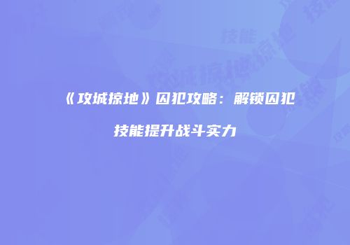 《攻城掠地》囚犯攻略：解锁囚犯技能提升战斗实力