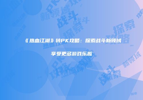 《热血江湖》转PK攻略：探索战斗新领域享受更多游戏乐趣