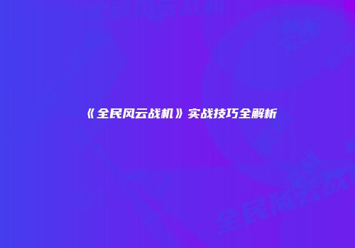 《全民风云战机》实战技巧全解析