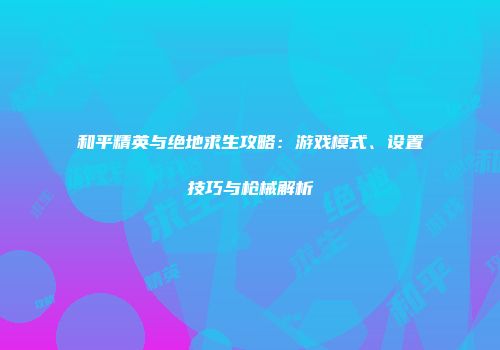 和平精英与绝地求生攻略：游戏模式、设置技巧与枪械解析