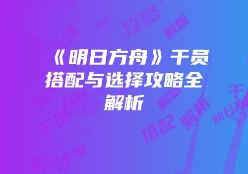 《明日方舟》干员搭配与选择攻略全解析