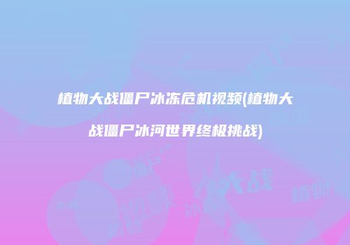 植物大战僵尸冰冻危机视频(植物大战僵尸冰河世界终极挑战)